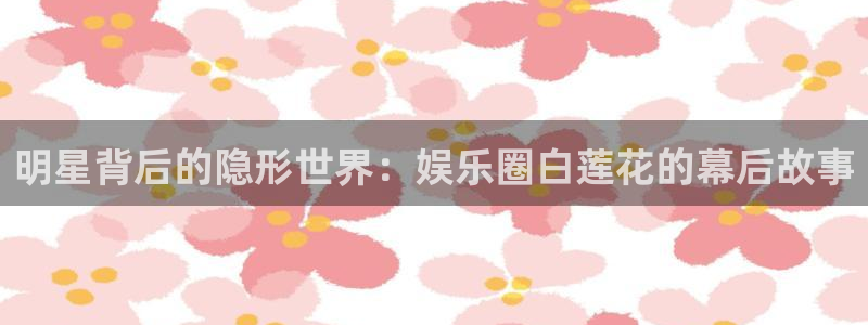 彩神vii官方：明星背后的隐形世界：娱乐圈白莲花的幕后故事