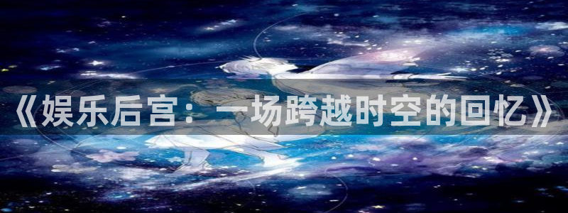 彩神vii官方：《娱乐后宫：一场跨越时空的回忆》