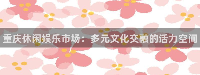 彩神vii官方：重庆休闲娱乐市场：多元文化交融的活力空间